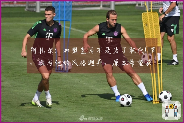 阿扎尔：加盟皇马不是为了取代C罗，我与他的风格迥异，原本希望获得10号球衣但未能如愿