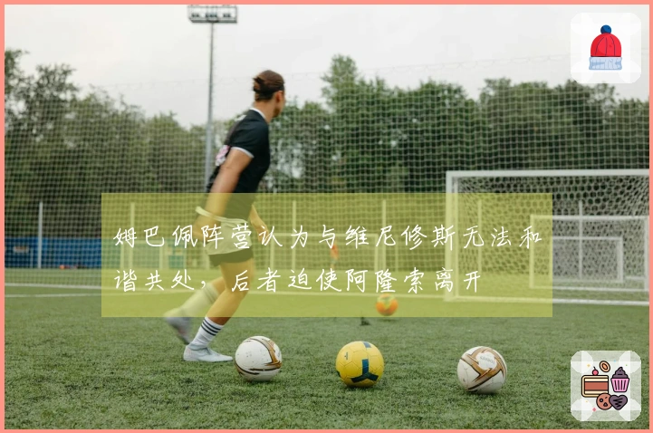 姆巴佩阵营认为与维尼修斯无法和谐共处,后者迫使阿隆索离开
