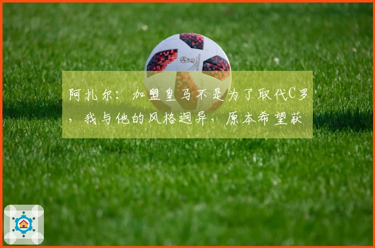 阿扎尔：加盟皇马不是为了取代C罗，我与他的风格迥异，原本希望获得10号球衣但未能如愿