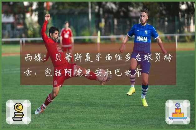 西媒：贝蒂斯夏季面临多名球员转会，包括阿德里安和巴坎布