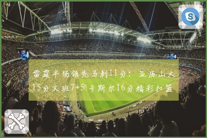 雷霆半场领先马刺11分：亚历山大15分文班7+5 卡斯尔16分精彩扣篮